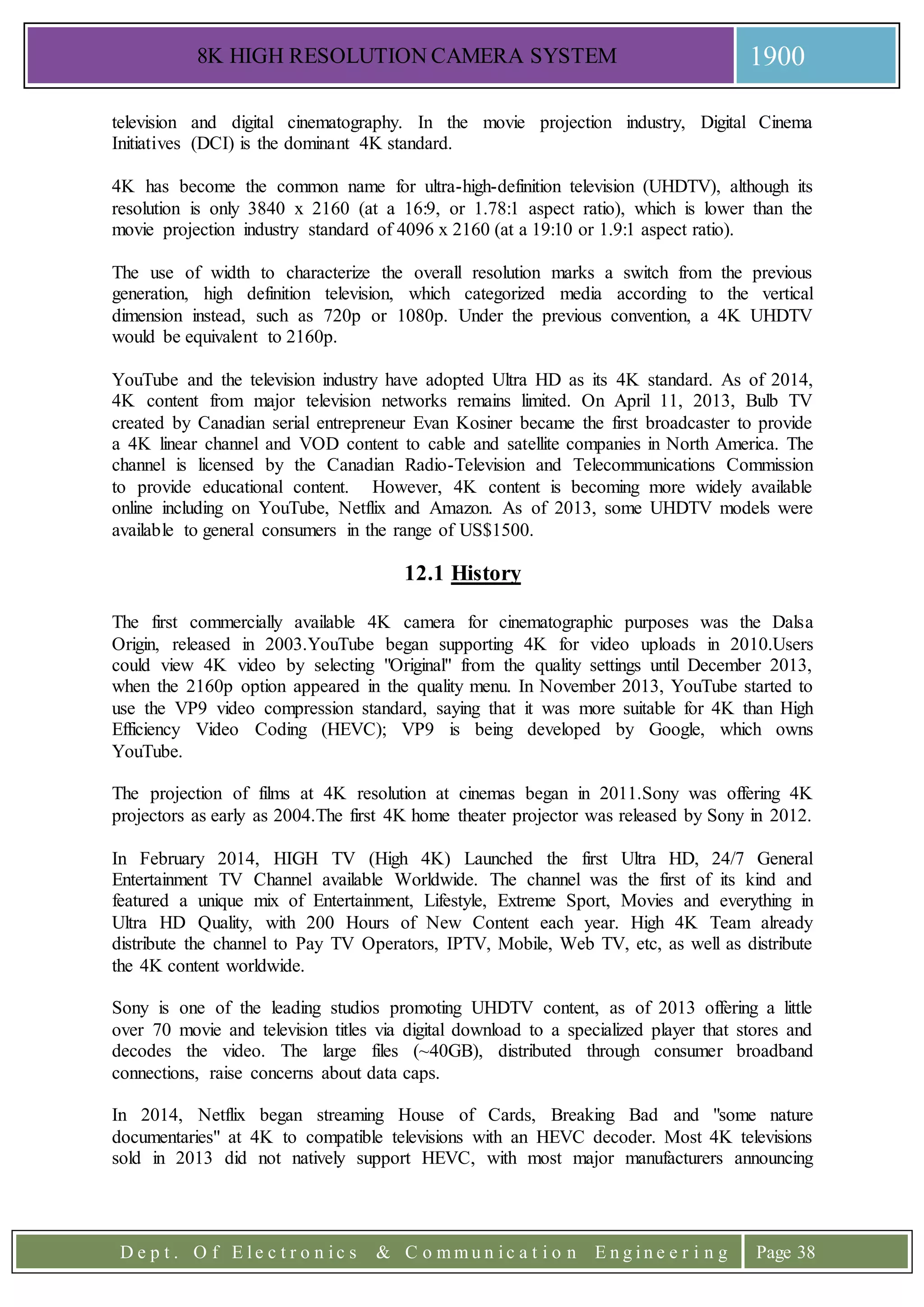 8K HIGH RESOLUTION CAMERA SYSTEM 1900
D e p t . O f E l e c t r o n i c s & C o m m u n i c a t i o n E n g i n e e r i n g Page 38
television and digital cinematography. In the movie projection industry, Digital Cinema
Initiatives (DCI) is the dominant 4K standard.
4K has become the common name for ultra-high-definition television (UHDTV), although its
resolution is only 3840 x 2160 (at a 16:9, or 1.78:1 aspect ratio), which is lower than the
movie projection industry standard of 4096 x 2160 (at a 19:10 or 1.9:1 aspect ratio).
The use of width to characterize the overall resolution marks a switch from the previous
generation, high definition television, which categorized media according to the vertical
dimension instead, such as 720p or 1080p. Under the previous convention, a 4K UHDTV
would be equivalent to 2160p.
YouTube and the television industry have adopted Ultra HD as its 4K standard. As of 2014,
4K content from major television networks remains limited. On April 11, 2013, Bulb TV
created by Canadian serial entrepreneur Evan Kosiner became the first broadcaster to provide
a 4K linear channel and VOD content to cable and satellite companies in North America. The
channel is licensed by the Canadian Radio-Television and Telecommunications Commission
to provide educational content. However, 4K content is becoming more widely available
online including on YouTube, Netflix and Amazon. As of 2013, some UHDTV models were
available to general consumers in the range of US$1500.
12.1 History
The first commercially available 4K camera for cinematographic purposes was the Dalsa
Origin, released in 2003.YouTube began supporting 4K for video uploads in 2010.Users
could view 4K video by selecting "Original" from the quality settings until December 2013,
when the 2160p option appeared in the quality menu. In November 2013, YouTube started to
use the VP9 video compression standard, saying that it was more suitable for 4K than High
Efficiency Video Coding (HEVC); VP9 is being developed by Google, which owns
YouTube.
The projection of films at 4K resolution at cinemas began in 2011.Sony was offering 4K
projectors as early as 2004.The first 4K home theater projector was released by Sony in 2012.
In February 2014, HIGH TV (High 4K) Launched the first Ultra HD, 24/7 General
Entertainment TV Channel available Worldwide. The channel was the first of its kind and
featured a unique mix of Entertainment, Lifestyle, Extreme Sport, Movies and everything in
Ultra HD Quality, with 200 Hours of New Content each year. High 4K Team already
distribute the channel to Pay TV Operators, IPTV, Mobile, Web TV, etc, as well as distribute
the 4K content worldwide.
Sony is one of the leading studios promoting UHDTV content, as of 2013 offering a little
over 70 movie and television titles via digital download to a specialized player that stores and
decodes the video. The large files (~40GB), distributed through consumer broadband
connections, raise concerns about data caps.
In 2014, Netflix began streaming House of Cards, Breaking Bad and "some nature
documentaries" at 4K to compatible televisions with an HEVC decoder. Most 4K televisions
sold in 2013 did not natively support HEVC, with most major manufacturers announcing
 