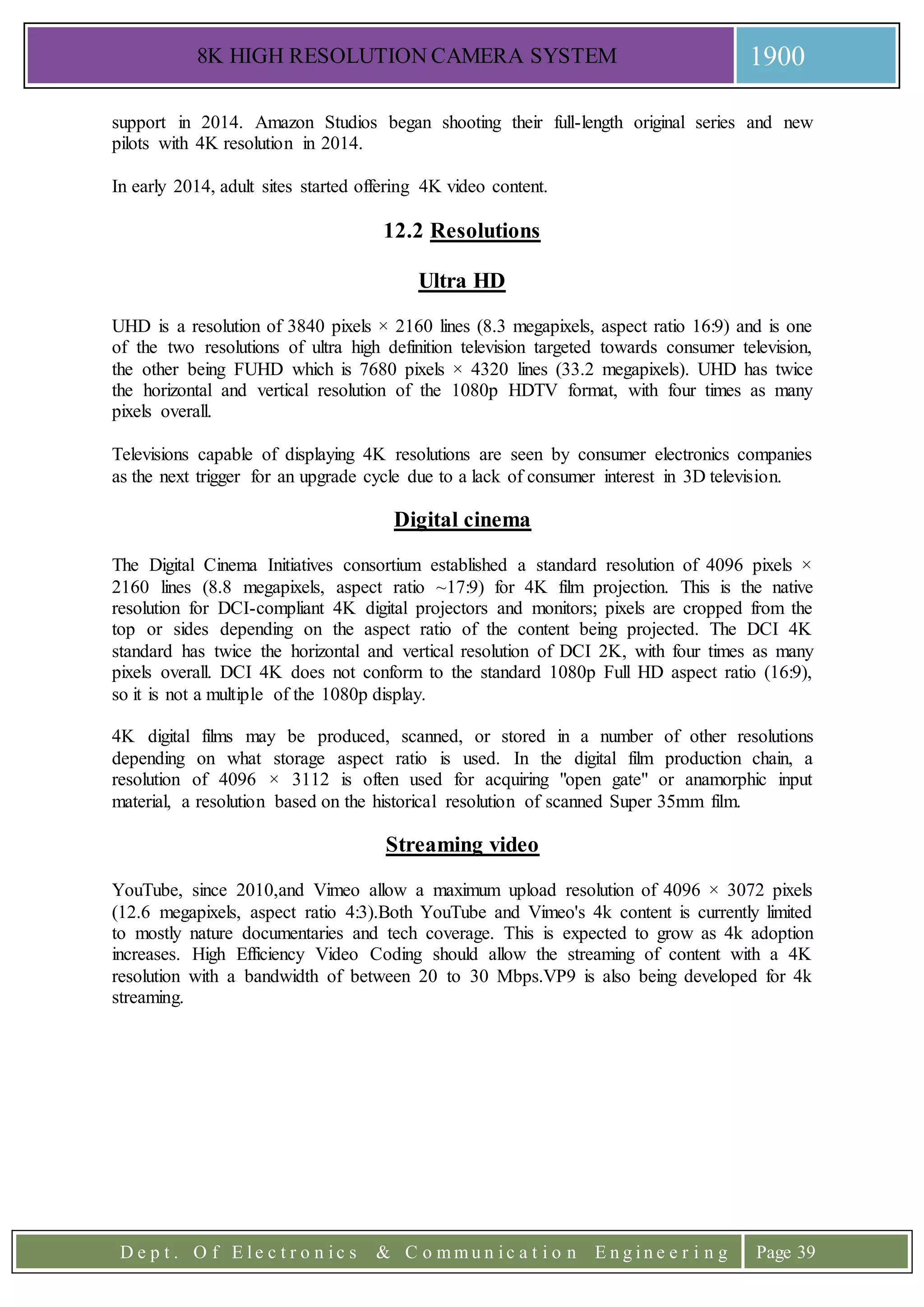 8K HIGH RESOLUTION CAMERA SYSTEM 1900
D e p t . O f E l e c t r o n i c s & C o m m u n i c a t i o n E n g i n e e r i n g Page 39
support in 2014. Amazon Studios began shooting their full-length original series and new
pilots with 4K resolution in 2014.
In early 2014, adult sites started offering 4K video content.
12.2 Resolutions
Ultra HD
UHD is a resolution of 3840 pixels × 2160 lines (8.3 megapixels, aspect ratio 16:9) and is one
of the two resolutions of ultra high definition television targeted towards consumer television,
the other being FUHD which is 7680 pixels × 4320 lines (33.2 megapixels). UHD has twice
the horizontal and vertical resolution of the 1080p HDTV format, with four times as many
pixels overall.
Televisions capable of displaying 4K resolutions are seen by consumer electronics companies
as the next trigger for an upgrade cycle due to a lack of consumer interest in 3D television.
Digital cinema
The Digital Cinema Initiatives consortium established a standard resolution of 4096 pixels ×
2160 lines (8.8 megapixels, aspect ratio ~17:9) for 4K film projection. This is the native
resolution for DCI-compliant 4K digital projectors and monitors; pixels are cropped from the
top or sides depending on the aspect ratio of the content being projected. The DCI 4K
standard has twice the horizontal and vertical resolution of DCI 2K, with four times as many
pixels overall. DCI 4K does not conform to the standard 1080p Full HD aspect ratio (16:9),
so it is not a multiple of the 1080p display.
4K digital films may be produced, scanned, or stored in a number of other resolutions
depending on what storage aspect ratio is used. In the digital film production chain, a
resolution of 4096 × 3112 is often used for acquiring "open gate" or anamorphic input
material, a resolution based on the historical resolution of scanned Super 35mm film.
Streaming video
YouTube, since 2010,and Vimeo allow a maximum upload resolution of 4096 × 3072 pixels
(12.6 megapixels, aspect ratio 4:3).Both YouTube and Vimeo's 4k content is currently limited
to mostly nature documentaries and tech coverage. This is expected to grow as 4k adoption
increases. High Efficiency Video Coding should allow the streaming of content with a 4K
resolution with a bandwidth of between 20 to 30 Mbps.VP9 is also being developed for 4k
streaming.
 