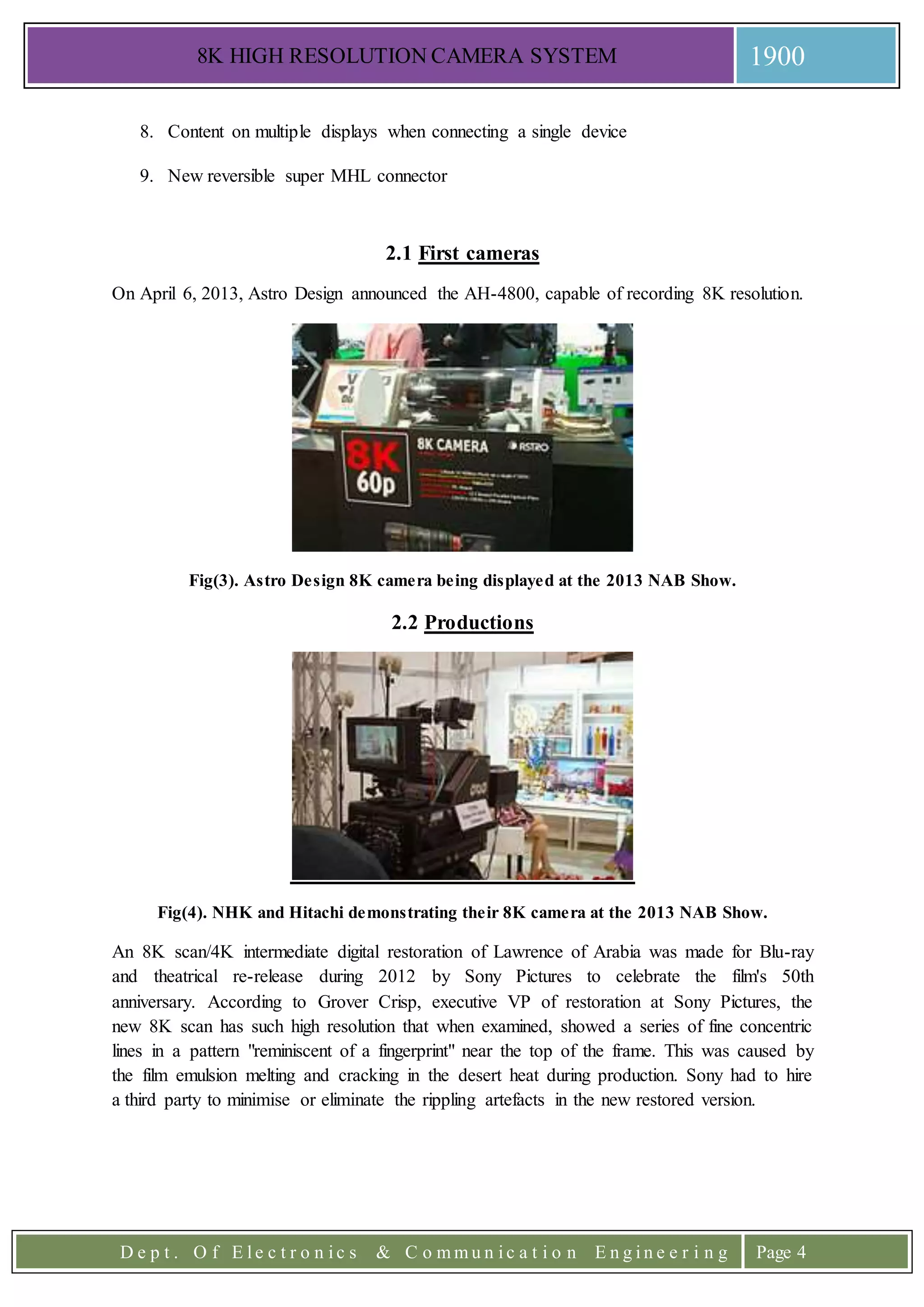 8K HIGH RESOLUTION CAMERA SYSTEM 1900
D e p t . O f E l e c t r o n i c s & C o m m u n i c a t i o n E n g i n e e r i n g Page 4
8. Content on multiple displays when connecting a single device
9. New reversible super MHL connector
2.1 First cameras
On April 6, 2013, Astro Design announced the AH-4800, capable of recording 8K resolution.
Fig(3). Astro Design 8K camera being displayed at the 2013 NAB Show.
2.2 Productions
Fig(4). NHK and Hitachi demonstrating their 8K camera at the 2013 NAB Show.
An 8K scan/4K intermediate digital restoration of Lawrence of Arabia was made for Blu-ray
and theatrical re-release during 2012 by Sony Pictures to celebrate the film's 50th
anniversary. According to Grover Crisp, executive VP of restoration at Sony Pictures, the
new 8K scan has such high resolution that when examined, showed a series of fine concentric
lines in a pattern "reminiscent of a fingerprint" near the top of the frame. This was caused by
the film emulsion melting and cracking in the desert heat during production. Sony had to hire
a third party to minimise or eliminate the rippling artefacts in the new restored version.
 