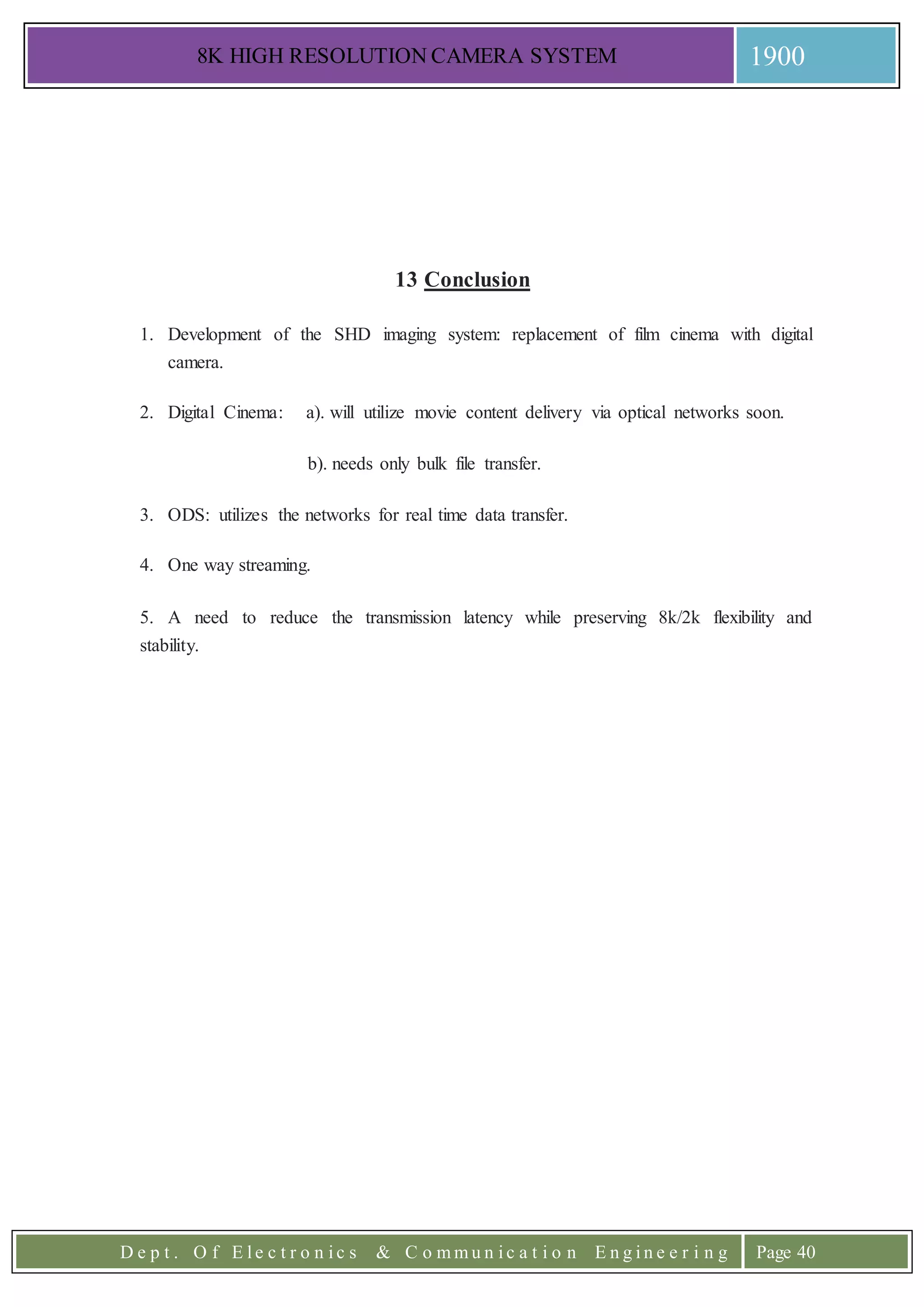 8K HIGH RESOLUTION CAMERA SYSTEM 1900
D e p t . O f E l e c t r o n i c s & C o m m u n i c a t i o n E n g i n e e r i n g Page 40
13 Conclusion
1. Development of the SHD imaging system: replacement of film cinema with digital
camera.
2. Digital Cinema: a). will utilize movie content delivery via optical networks soon.
b). needs only bulk file transfer.
3. ODS: utilizes the networks for real time data transfer.
4. One way streaming.
5. A need to reduce the transmission latency while preserving 8k/2k flexibility and
stability.
 