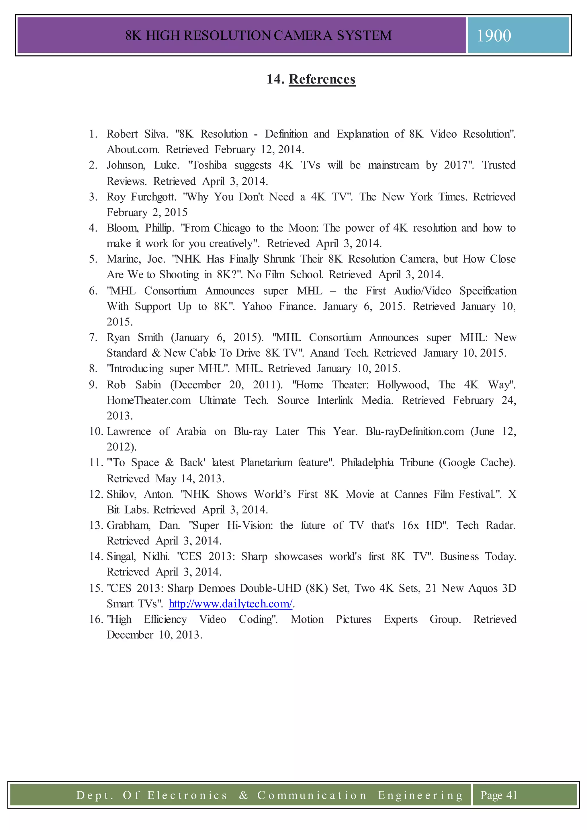 8K HIGH RESOLUTION CAMERA SYSTEM 1900
D e p t . O f E l e c t r o n i c s & C o m m u n i c a t i o n E n g i n e e r i n g Page 41
14. References
1. Robert Silva. "8K Resolution - Definition and Explanation of 8K Video Resolution".
About.com. Retrieved February 12, 2014.
2. Johnson, Luke. "Toshiba suggests 4K TVs will be mainstream by 2017". Trusted
Reviews. Retrieved April 3, 2014.
3. Roy Furchgott. "Why You Don't Need a 4K TV". The New York Times. Retrieved
February 2, 2015
4. Bloom, Phillip. "From Chicago to the Moon: The power of 4K resolution and how to
make it work for you creatively". Retrieved April 3, 2014.
5. Marine, Joe. "NHK Has Finally Shrunk Their 8K Resolution Camera, but How Close
Are We to Shooting in 8K?". No Film School. Retrieved April 3, 2014.
6. "MHL Consortium Announces super MHL – the First Audio/Video Specification
With Support Up to 8K". Yahoo Finance. January 6, 2015. Retrieved January 10,
2015.
7. Ryan Smith (January 6, 2015). "MHL Consortium Announces super MHL: New
Standard & New Cable To Drive 8K TV". Anand Tech. Retrieved January 10, 2015.
8. "Introducing super MHL". MHL. Retrieved January 10, 2015.
9. Rob Sabin (December 20, 2011). "Home Theater: Hollywood, The 4K Way".
HomeTheater.com Ultimate Tech. Source Interlink Media. Retrieved February 24,
2013.
10. Lawrence of Arabia on Blu-ray Later This Year. Blu-rayDefinition.com (June 12,
2012).
11. "'To Space & Back' latest Planetarium feature". Philadelphia Tribune (Google Cache).
Retrieved May 14, 2013.
12. Shilov, Anton. "NHK Shows World’s First 8K Movie at Cannes Film Festival.". X
Bit Labs. Retrieved April 3, 2014.
13. Grabham, Dan. "Super Hi-Vision: the future of TV that's 16x HD". Tech Radar.
Retrieved April 3, 2014.
14. Singal, Nidhi. "CES 2013: Sharp showcases world's first 8K TV". Business Today.
Retrieved April 3, 2014.
15. "CES 2013: Sharp Demoes Double-UHD (8K) Set, Two 4K Sets, 21 New Aquos 3D
Smart TVs". http://www.dailytech.com/.
16. "High Efficiency Video Coding". Motion Pictures Experts Group. Retrieved
December 10, 2013.
 