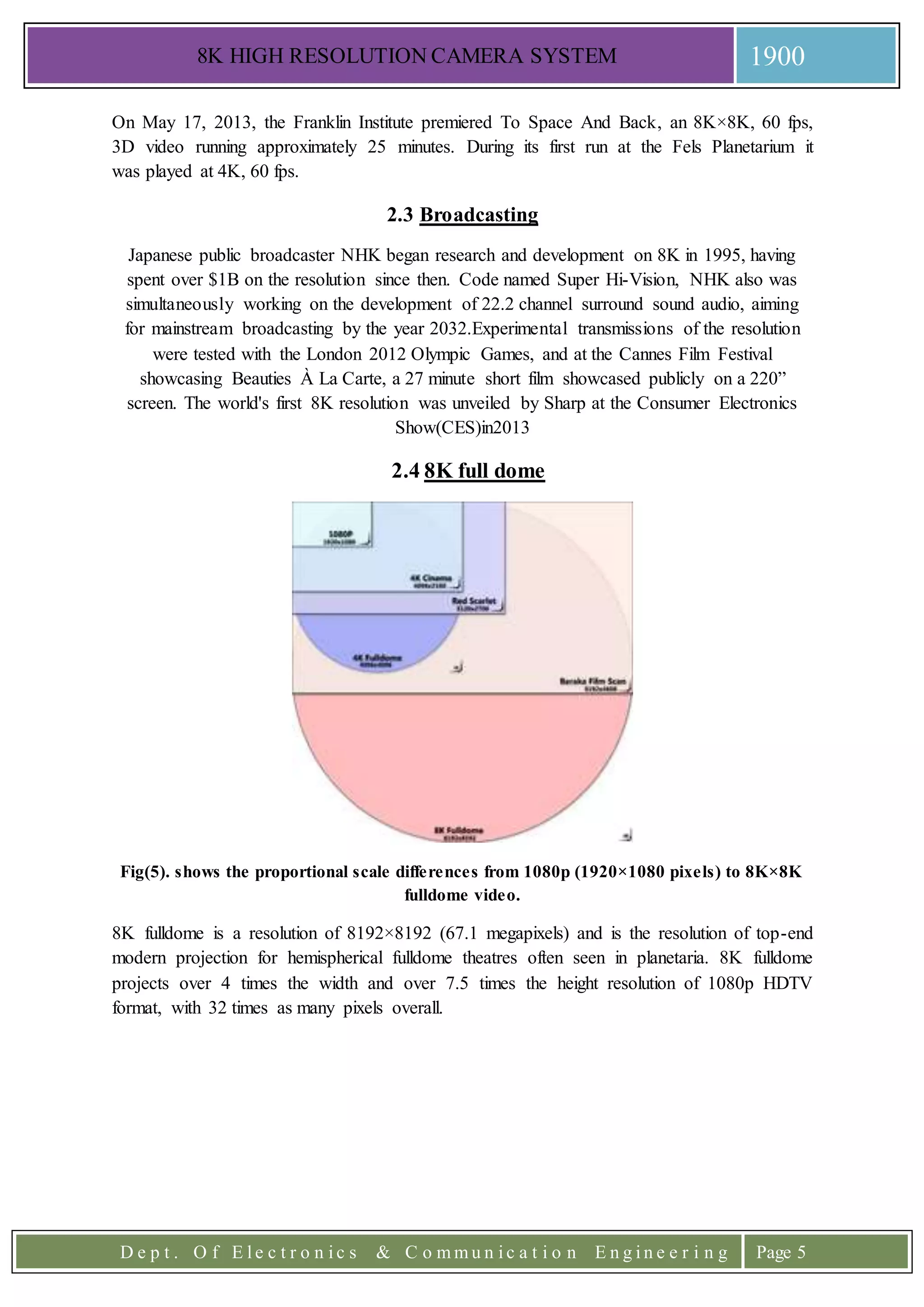 8K HIGH RESOLUTION CAMERA SYSTEM 1900
D e p t . O f E l e c t r o n i c s & C o m m u n i c a t i o n E n g i n e e r i n g Page 5
On May 17, 2013, the Franklin Institute premiered To Space And Back, an 8K×8K, 60 fps,
3D video running approximately 25 minutes. During its first run at the Fels Planetarium it
was played at 4K, 60 fps.
2.3 Broadcasting
Japanese public broadcaster NHK began research and development on 8K in 1995, having
spent over $1B on the resolution since then. Code named Super Hi-Vision, NHK also was
simultaneously working on the development of 22.2 channel surround sound audio, aiming
for mainstream broadcasting by the year 2032.Experimental transmissions of the resolution
were tested with the London 2012 Olympic Games, and at the Cannes Film Festival
showcasing Beauties À La Carte, a 27 minute short film showcased publicly on a 220”
screen. The world's first 8K resolution was unveiled by Sharp at the Consumer Electronics
Show(CES)in2013
2.4 8K full dome
Fig(5). shows the proportional scale differences from 1080p (1920×1080 pixels) to 8K×8K
fulldome video.
8K fulldome is a resolution of 8192×8192 (67.1 megapixels) and is the resolution of top-end
modern projection for hemispherical fulldome theatres often seen in planetaria. 8K fulldome
projects over 4 times the width and over 7.5 times the height resolution of 1080p HDTV
format, with 32 times as many pixels overall.
 