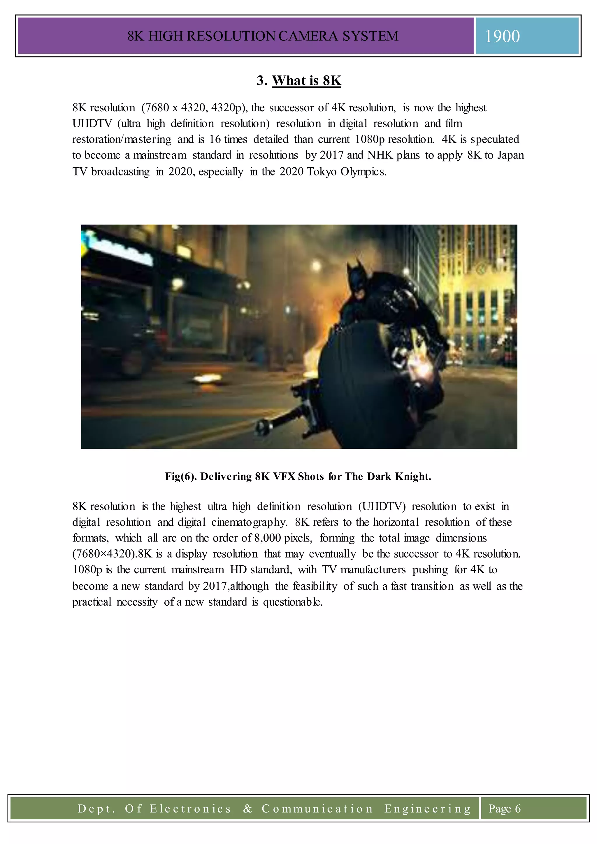 8K HIGH RESOLUTION CAMERA SYSTEM 1900
D e p t . O f E l e c t r o n i c s & C o m m u n i c a t i o n E n g i n e e r i n g Page 6
3. What is 8K
8K resolution (7680 x 4320, 4320p), the successor of 4K resolution, is now the highest
UHDTV (ultra high definition resolution) resolution in digital resolution and film
restoration/mastering and is 16 times detailed than current 1080p resolution. 4K is speculated
to become a mainstream standard in resolutions by 2017 and NHK plans to apply 8K to Japan
TV broadcasting in 2020, especially in the 2020 Tokyo Olympics.
Fig(6). Delivering 8K VFX Shots for The Dark Knight.
8K resolution is the highest ultra high definition resolution (UHDTV) resolution to exist in
digital resolution and digital cinematography. 8K refers to the horizontal resolution of these
formats, which all are on the order of 8,000 pixels, forming the total image dimensions
(7680×4320).8K is a display resolution that may eventually be the successor to 4K resolution.
1080p is the current mainstream HD standard, with TV manufacturers pushing for 4K to
become a new standard by 2017,although the feasibility of such a fast transition as well as the
practical necessity of a new standard is questionable.
 