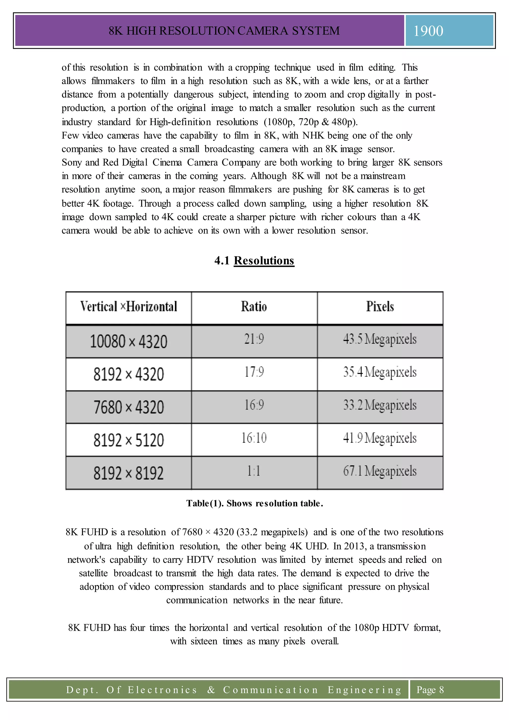 8K HIGH RESOLUTION CAMERA SYSTEM 1900
D e p t . O f E l e c t r o n i c s & C o m m u n i c a t i o n E n g i n e e r i n g Page 8
of this resolution is in combination with a cropping technique used in film editing. This
allows filmmakers to film in a high resolution such as 8K, with a wide lens, or at a farther
distance from a potentially dangerous subject, intending to zoom and crop digitally in post-
production, a portion of the original image to match a smaller resolution such as the current
industry standard for High-definition resolutions (1080p, 720p & 480p).
Few video cameras have the capability to film in 8K, with NHK being one of the only
companies to have created a small broadcasting camera with an 8K image sensor.
Sony and Red Digital Cinema Camera Company are both working to bring larger 8K sensors
in more of their cameras in the coming years. Although 8K will not be a mainstream
resolution anytime soon, a major reason filmmakers are pushing for 8K cameras is to get
better 4K footage. Through a process called down sampling, using a higher resolution 8K
image down sampled to 4K could create a sharper picture with richer colours than a 4K
camera would be able to achieve on its own with a lower resolution sensor.
4.1 Resolutions
Table(1). Shows resolution table.
8K FUHD is a resolution of 7680 × 4320 (33.2 megapixels) and is one of the two resolutions
of ultra high definition resolution, the other being 4K UHD. In 2013, a transmission
network's capability to carry HDTV resolution was limited by internet speeds and relied on
satellite broadcast to transmit the high data rates. The demand is expected to drive the
adoption of video compression standards and to place significant pressure on physical
communication networks in the near future.
8K FUHD has four times the horizontal and vertical resolution of the 1080p HDTV format,
with sixteen times as many pixels overall.
 