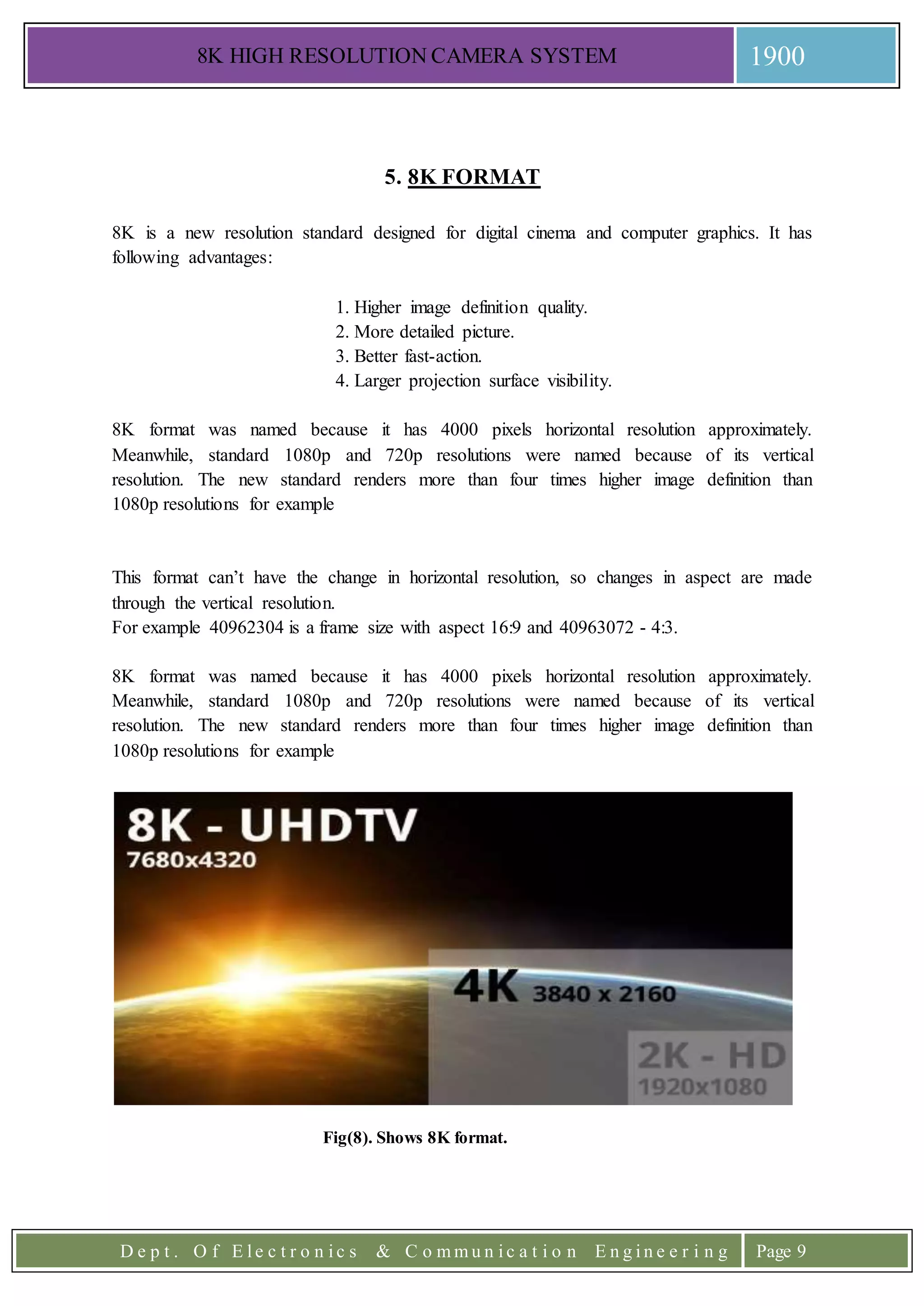 8K HIGH RESOLUTION CAMERA SYSTEM 1900
D e p t . O f E l e c t r o n i c s & C o m m u n i c a t i o n E n g i n e e r i n g Page 9
5. 8K FORMAT
8K is a new resolution standard designed for digital cinema and computer graphics. It has
following advantages:
1. Higher image definition quality.
2. More detailed picture.
3. Better fast-action.
4. Larger projection surface visibility.
8K format was named because it has 4000 pixels horizontal resolution approximately.
Meanwhile, standard 1080p and 720p resolutions were named because of its vertical
resolution. The new standard renders more than four times higher image definition than
1080p resolutions for example
This format can’t have the change in horizontal resolution, so changes in aspect are made
through the vertical resolution.
For example 40962304 is a frame size with aspect 16:9 and 40963072 - 4:3.
8K format was named because it has 4000 pixels horizontal resolution approximately.
Meanwhile, standard 1080p and 720p resolutions were named because of its vertical
resolution. The new standard renders more than four times higher image definition than
1080p resolutions for example
Fig(8). Shows 8K format.
 