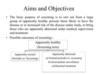 Aims and Objectives
• The basic purpose of screening is to sort out from a large
group of apparently healthy persons those likely to have the
disease or at increased risk of the disease under study, to bring
those who are apparently abnormal under medical supervision
and treatment.
• Possible outcomes of screening:-
Apparently healthy
(Screening tests)
Apparently normal
(Periodic re- Screening)
Apparently abnormal
a) Normal periodic re- screening
b) Intermediate surveillance
c)Abnormal treatment
 