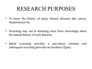 RESEARCH PURPOSES
• To know the history of many chronic diseases like cancer,
Hypertension etc.
• Screening may aid in obtaining more basic knowledge about
the natural history of such diseases.
• Initial screening provides a prevalence estimate and
subsequent screening provides an incidence figure.
 