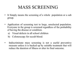 MASS SCREENING
• It Simply means the screening of a whole population or a sub
group.
• Application of screening test to large, unselected population.
Everyone in the group is screened regardless of the probability
of having the disease or condition.
a) Visual defects in all school children
b) Colonoscopy for occult blood.
• Indiscriminate mass screening is not a useful preventive
measure unless it is backed up by suitable treatment that will
reduce the duration of illness or alter its final outcome.
 