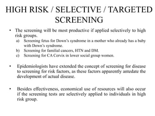 HIGH RISK / SELECTIVE / TARGETED
SCREENING
• The screening will be most productive if applied selectively to high
risk groups.
a) Screening fetus for Down’s syndrome in a mother who already has a baby
with Down’s syndrome.
b) Screening for familial cancers, HTN and DM.
c) Screening for CA Cervix in lower social group women.
• Epidemiologists have extended the concept of screening for disease
to screening for risk factors, as these factors apparently antedate the
development of actual disease.
• Besides effectiveness, economical use of resources will also occur
if the screening tests are selectively applied to individuals in high
risk group.
 