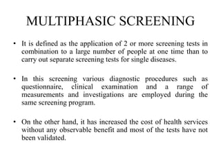 MULTIPHASIC SCREENING
• It is defined as the application of 2 or more screening tests in
combination to a large number of people at one time than to
carry out separate screening tests for single diseases.
• In this screening various diagnostic procedures such as
questionnaire, clinical examination and a range of
measurements and investigations are employed during the
same screening program.
• On the other hand, it has increased the cost of health services
without any observable benefit and most of the tests have not
been validated.
 