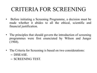 CRITERIA FOR SCREENING
• Before initiating a Screening Programme, a decision must be
made whether it abides to all the ethical, scientific and
financial justification.
• The principles that should govern the introduction of screening
programmes were first enunciated by Wilson and Junger
(1968).
• The Criteria for Screening is based on two considerations:
– DISEASE.
– SCREENING TEST.
 