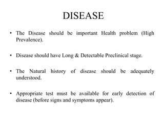 DISEASE
• The Disease should be important Health problem (High
Prevalence).
• Disease should have Long & Detectable Preclinical stage.
• The Natural history of disease should be adequately
understood.
• Appropriate test must be available for early detection of
disease (before signs and symptoms appear).
 