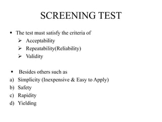 SCREENING TEST
 The test must satisfy the criteria of
 Acceptability
 Repeatability(Reliability)
 Validity
 Besides others such as
a) Simplicity (Inexpensive & Easy to Apply)
b) Safety
c) Rapidity
d) Yielding
 