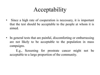 Acceptability
• Since a high rate of cooperation is necessary, it is important
that the test should be acceptable to the people at whom it is
aimed.
• In general tests that are painful, discomforting or embarrassing
are not likely to be acceptable to the population in mass
campaigns.
E.g., Screening for prostrate cancer might not be
acceptable to a large proportion of the community.
 