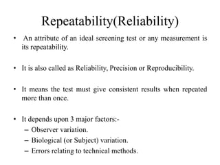 Repeatability(Reliability)
• An attribute of an ideal screening test or any measurement is
its repeatability.
• It is also called as Reliability, Precision or Reproducibility.
• It means the test must give consistent results when repeated
more than once.
• It depends upon 3 major factors:-
– Observer variation.
– Biological (or Subject) variation.
– Errors relating to technical methods.
 