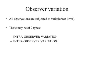 Observer variation
• All observations are subjected to variation(or Error).
• These may be of 2 types:-
– INTRA-OBSERVER VARIATION
– INTER-OBSERVER VARIATION
 