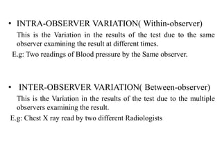 • INTRA-OBSERVER VARIATION( Within-observer)
This is the Variation in the results of the test due to the same
observer examining the result at different times.
E.g: Two readings of Blood pressure by the Same observer.
• INTER-OBSERVER VARIATION( Between-observer)
This is the Variation in the results of the test due to the multiple
observers examining the result.
E.g: Chest X ray read by two different Radiologists
 