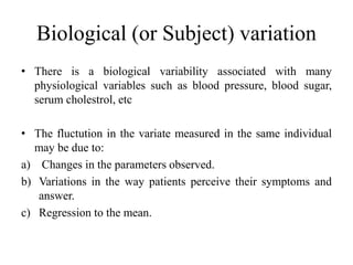 Biological (or Subject) variation
• There is a biological variability associated with many
physiological variables such as blood pressure, blood sugar,
serum cholestrol, etc
• The fluctution in the variate measured in the same individual
may be due to:
a) Changes in the parameters observed.
b) Variations in the way patients perceive their symptoms and
answer.
c) Regression to the mean.
 