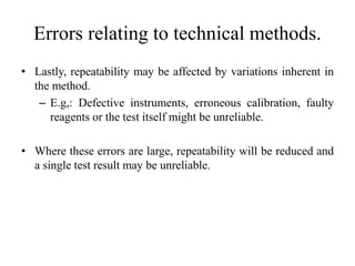 Errors relating to technical methods.
• Lastly, repeatability may be affected by variations inherent in
the method.
– E.g,: Defective instruments, erroneous calibration, faulty
reagents or the test itself might be unreliable.
• Where these errors are large, repeatability will be reduced and
a single test result may be unreliable.
 