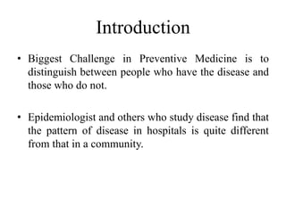 Introduction
• Biggest Challenge in Preventive Medicine is to
distinguish between people who have the disease and
those who do not.
• Epidemiologist and others who study disease find that
the pattern of disease in hospitals is quite different
from that in a community.
 