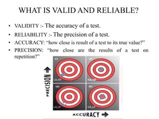 WHAT IS VALID AND RELIABLE?
• VALIDITY :- The accuracy of a test.
• RELIABILITY :- The precision of a test.
• ACCURACY: “how close is result of a test to its true value?”
• PRECISION: “how close are the results of a test on
repetition?”
 