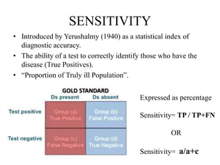 SENSITIVITY
• Introduced by Yerushalmy (1940) as a statistical index of
diagnostic accuracy.
• The ability of a test to correctly identify those who have the
disease (True Positives).
• “Proportion of Truly ill Population”.
Expressed as percentage
Sensitivity= TP / TP+FN
OR
Sensitivity= a/a+c
 