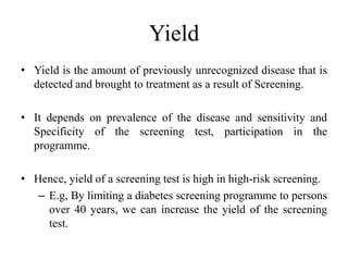 Yield
• Yield is the amount of previously unrecognized disease that is
detected and brought to treatment as a result of Screening.
• It depends on prevalence of the disease and sensitivity and
Specificity of the screening test, participation in the
programme.
• Hence, yield of a screening test is high in high-risk screening.
– E.g, By limiting a diabetes screening programme to persons
over 40 years, we can increase the yield of the screening
test.
 