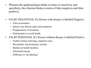 • Whereas the epidemiologist thinks in terms of sensitivity and
specificity, the clinician thinks in terms of false negatives and false
positives.
• FALSE NEGATIVES: If a Person with disease is labelled Negative.
– False reassurance
– Ignores any disease signs and symptoms
– Postponement of treatment.
– Detrimental to overall health
• FALSE POSITIVES: If a Person without disease is labeled Positive.
- Further testing with long, expensive tests.
- Discomfort, inconvenience, anxiety
- Burden on health facilities
- Emotional trauma
- Difficulty in “de-labeling”
 