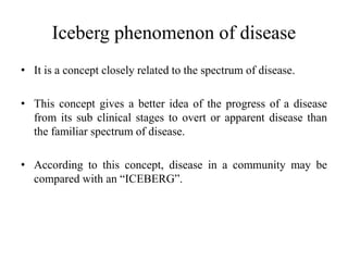 Iceberg phenomenon of disease
• It is a concept closely related to the spectrum of disease.
• This concept gives a better idea of the progress of a disease
from its sub clinical stages to overt or apparent disease than
the familiar spectrum of disease.
• According to this concept, disease in a community may be
compared with an “ICEBERG”.
 