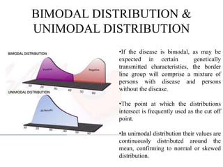 BIMODAL DISTRIBUTION &
UNIMODAL DISTRIBUTION
•If the disease is bimodal, as may be
expected in certain genetically
transmitted characteristics, the border
line group will comprise a mixture of
persons with disease and persons
without the disease.
•The point at which the distributions
intersect is frequently used as the cut off
point.
•In unimodal distribution their values are
continuously distributed around the
mean, confirming to normal or skewed
distribution.
 