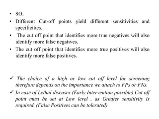 • SO,
• Different Cut-off points yield different sensitivities and
specificities.
• The cut off point that identifies more true negatives will also
identify more false negatives.
• The cut off point that identifies more true positives will also
identify more false positives.
 The choice of a high or low cut off level for screening
therefore depends on the importance we attach to FPs or FNs.
 In case of Lethal diseases (Early Intervention possible) Cut off
point must be set at Low level , as Greater sensitivity is
required. (False Positives can be tolerated)
 