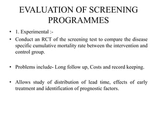 EVALUATION OF SCREENING
PROGRAMMES
• 1. Experimental :-
• Conduct an RCT of the screening test to compare the disease
specific cumulative mortality rate between the intervention and
control group.
• Problems include- Long follow up, Costs and record keeping.
• Allows study of distribution of lead time, effects of early
treatment and identification of prognostic factors.
 
