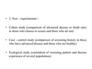 • 2. Non – experimental :-
• Cohort study (comparison of advanced disease or death rates
in those who choose to screen and those who do not)
• Case - control study (comparison of screening history in those
who have advanced disease and those who are healthy)
• Ecological study (correlation of screening pattern and disease
experience of several populations)
 