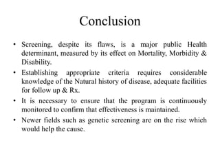 Conclusion
• Screening, despite its flaws, is a major public Health
determinant, measured by its effect on Mortality, Morbidity &
Disability.
• Establishing appropriate criteria requires considerable
knowledge of the Natural history of disease, adequate facilities
for follow up & Rx.
• It is necessary to ensure that the program is continuously
monitored to confirm that effectiveness is maintained.
• Newer fields such as genetic screening are on the rise which
would help the cause.
 