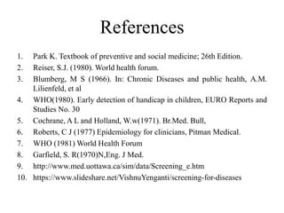 References
1. Park K. Textbook of preventive and social medicine; 26th Edition.
2. Reiser, S.J. (1980). World health forum.
3. Blumberg, M S (1966). In: Chronic Diseases and public health, A.M.
Lilienfeld, et al
4. WHO(1980). Early detection of handicap in children, EURO Reports and
Studies No. 30
5. Cochrane, A L and Holland, W.w(1971). Br.Med. Bull,
6. Roberts, C J (1977) Epidemiology for clinicians, Pitman Medical.
7. WHO (1981) World Health Forum
8. Garfield, S. R(1970)N,Eng. J Med.
9. http://www.med.uottawa.ca/sim/data/Screening_e.htm
10. https://www.slideshare.net/VishnuYenganti/screening-for-diseases
 