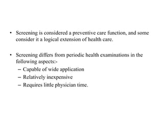 • Screening is considered a preventive care function, and some
consider it a logical extension of health care.
• Screening differs from periodic health examinations in the
following aspects:-
– Capable of wide application
– Relatively inexpensive
– Requires little physician time.
 