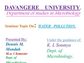 DAVANGERE UNIVERSITY.
Department of studies in Microbiology
Seminar Topic On: WATER POLLUTION.
Presented By:
Dennis M.
Mondah
M.sc 1 Semester
Dept. of
Under the guidance of:
K. L Soumya
Dept. of
Microbiology.
 