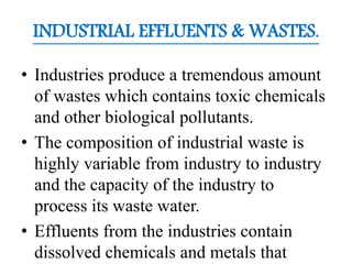 INDUSTRIAL EFFLUENTS & WASTES.
• Industries produce a tremendous amount
of wastes which contains toxic chemicals
and other biological pollutants.
• The composition of industrial waste is
highly variable from industry to industry
and the capacity of the industry to
process its waste water.
• Effluents from the industries contain
dissolved chemicals and metals that
 