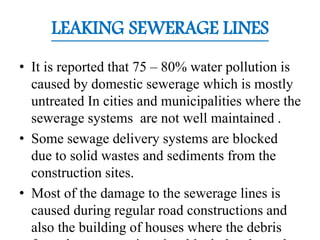 LEAKING SEWERAGE LINES
• It is reported that 75 – 80% water pollution is
caused by domestic sewerage which is mostly
untreated In cities and municipalities where the
sewerage systems are not well maintained .
• Some sewage delivery systems are blocked
due to solid wastes and sediments from the
construction sites.
• Most of the damage to the sewerage lines is
caused during regular road constructions and
also the building of houses where the debris
 