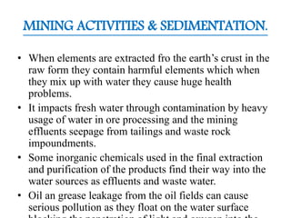 MINING ACTIVITIES & SEDIMENTATION.
• When elements are extracted fro the earth’s crust in the
raw form they contain harmful elements which when
they mix up with water they cause huge health
problems.
• It impacts fresh water through contamination by heavy
usage of water in ore processing and the mining
effluents seepage from tailings and waste rock
impoundments.
• Some inorganic chemicals used in the final extraction
and purification of the products find their way into the
water sources as effluents and waste water.
• Oil an grease leakage from the oil fields can cause
serious pollution as they float on the water surface
 