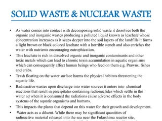 SOLID WASTE & NUCLEAR WASTE
• As water comes into contact with decomposing solid waste it dissolves both the
organic and inorganic wastes producing a polluted liquid known as leachate whose
concentration increases as it seeps deeper into the soil layers of the landfills it forms
a light brown or black colored leachate with a horrible stench and also enriches the
water with nutrients encouraging eutrophication.
• This leachate is rich in dissolved organic and inorganic contaminants and other
toxic metals which can lead to chronic toxin accumulation in aquatic organisms
which can consequently affect human beings who feed on them e.g. Prawns, fishes
and crabs.
• Trash floating on the water surface harms the physical habitats threatening the
aquatic life.
• Radioactive wastes upon discharge into water sources it enters into chemical
reactions that result in precipitates containing radionuclides which settle in the
water ad when it is consumed the radiations cause adverse effects in the body
systems of the aquatic organisms and humans.
• This impacts the plants that depend on this water for their growth and development.
• Water acts as a diluent. While there may be significant quantities of
radioactive material released into the sea near the Fukushima reactor site,
 