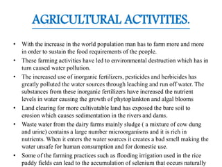 AGRICULTURAL ACTIVITIES.
• With the increase in the world population man has to farm more and more
in order to sustain the food requirements of the people.
• These farming activities have led to environmental destruction which has in
turn caused water pollution.
• The increased use of inorganic fertilizers, pesticides and herbicides has
greatly polluted the water sources through leaching and run off water. The
substances from these inorganic fertilizers have increased the nutrient
levels in water causing the growth of phytoplankton and algal blooms
• Land clearing for more cultivatable land has exposed the bare soil to
erosion which causes sedimentation in the rivers and dams.
• Waste water from the dairy farms mainly sludge ( a mixture of cow dung
and urine) contains a large number microorganisms and it is rich in
nutrients. When it enters the water sources it creates a bad smell making the
water unsafe for human consumption and for domestic use.
• Some of the farming practices such as flooding irrigation used in the rice
paddy fields can lead to the accumulation of selenium that occurs naturally
 