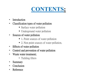 CONTENTS:
• Introduction
• Classification types of water pollution
 Surface water pollution
 Underground water pollution
• Sources of water pollution
 1. Point sources of water pollution
 2. Non point sources of water pollution.
• Effects of water pollution
• Control and prevention of water pollution
• Waste water treatment;
• Tickling filters
• Summary
• Conclusion
• Reference
 
