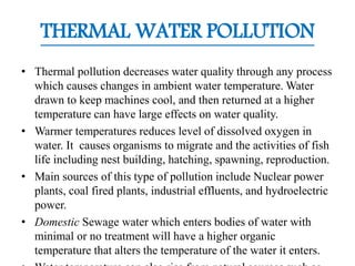 THERMAL WATER POLLUTION
• Thermal pollution decreases water quality through any process
which causes changes in ambient water temperature. Water
drawn to keep machines cool, and then returned at a higher
temperature can have large effects on water quality.
• Warmer temperatures reduces level of dissolved oxygen in
water. It causes organisms to migrate and the activities of fish
life including nest building, hatching, spawning, reproduction.
• Main sources of this type of pollution include Nuclear power
plants, coal fired plants, industrial effluents, and hydroelectric
power.
• Domestic Sewage water which enters bodies of water with
minimal or no treatment will have a higher organic
temperature that alters the temperature of the water it enters.
 