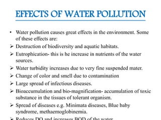 EFFECTS OF WATER POLLUTION
• Water pollution causes great effects in the environment. Some
of these effects are:
 Destruction of biodiversity and aquatic habitats.
 Eutrophication- this is he increase in nutrients of the water
sources.
 Water turbidity increases due to very fine suspended mater.
 Change of color and smell due to contamination
 Large spread of infectious diseases.
 Bioaccumulation and bio-magnification- accumulation of toxic
substance in the tissues of tolerant organism.
 Spread of diseases e.g. Minimata diseases, Blue baby
syndrome, methaemoglobinemia.
 