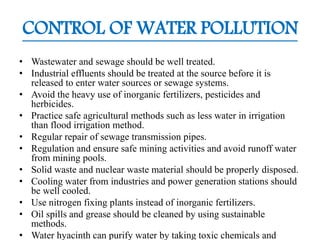 CONTROL OF WATER POLLUTION
• Wastewater and sewage should be well treated.
• Industrial effluents should be treated at the source before it is
released to enter water sources or sewage systems.
• Avoid the heavy use of inorganic fertilizers, pesticides and
herbicides.
• Practice safe agricultural methods such as less water in irrigation
than flood irrigation method.
• Regular repair of sewage transmission pipes.
• Regulation and ensure safe mining activities and avoid runoff water
from mining pools.
• Solid waste and nuclear waste material should be properly disposed.
• Cooling water from industries and power generation stations should
be well cooled.
• Use nitrogen fixing plants instead of inorganic fertilizers.
• Oil spills and grease should be cleaned by using sustainable
methods.
• Water hyacinth can purify water by taking toxic chemicals and
 