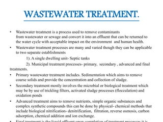 WASTEWATER TREATMENT.
• Wastewater treatment is a process used to remove contaminants
from wastewater or sewage and convert it into an effluent that can be returned to
the water cycle with acceptable impact on the environment and human health.
• Wastewater treatment processes are many and varied though they can be applicable
to two separate establishments
1). A single dwelling unit- Septic tanks
2). Municipal treatment processes- primary, secondary , advanced and final
treatments.
• Primary wastewater treatment includes. Sedimentation which aims to remove
coarse solids and provide the concentration and collection of sludge.
• Secondary treatment mostly involves the microbial or biological treatment which
may be by use of trickling filters, activated sludge processes (flocculation) and
oxidation ponds
• Advanced treatment aims to remove nutrients, simple organic substances and
complex synthetic compounds this can be done by physical- chemical methods that
include biological nitrification- denitrification, filtration, reverse osmosis, carbon
adsorption, chemical addition and ion exchange.
 