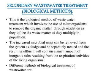 SECONDARY WASTEWATER TREATMENT
(BIOLOGICAL METHODS).
• This is the biological method of waste water
treatment which involves the use of microorganisms
to remove the organic matter through oxidation as
they utilize the waste matter as they multiply in
population.
• The increased microbial mass can be removed from
the system as sludge and be separately treated and the
resulting effluent will contain a small amount of
inorganic salts resulting from the respiration activities
of the living organisms.
• Different methods of biological treatment of
wastewater are:
 