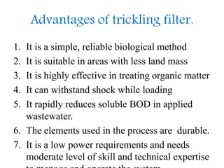Advantages of trickling filter.
1. It is a simple, reliable biological method
2. It is suitable in areas with less land mass
3. It is highly effective in treating organic matter
4. It can withstand shock while loading
5. It rapidly reduces soluble BOD in applied
wastewater.
6. The elements used in the process are durable.
7. It is a low power requirements and needs
moderate level of skill and technical expertise
 