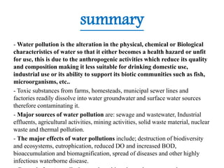 summary
- Water pollution is the alteration in the physical, chemical or Biological
characteristics of water so that it either becomes a health hazard or unfit
for use, this is due to the anthropogenic activities which reduce its quality
and composition making it less suitable for drinking domestic use,
industrial use or its ability to support its biotic communities such as fish,
microorganisms, etc..
- Toxic substances from farms, homesteads, municipal sewer lines and
factories readily dissolve into water groundwater and surface water sources
therefore contaminating it.
- Major sources of water pollution are: sewage and wastewater, Industrial
effluents, agricultural activities, mining activities, solid waste material, nuclear
waste and thermal pollution.
- The major effects of water pollutions include; destruction of biodiversity
and ecosystems, eutrophication, reduced DO and increased BOD,
bioaccumulation and biomagnification, spread of diseases and other highly
infectious waterborne disease.
 